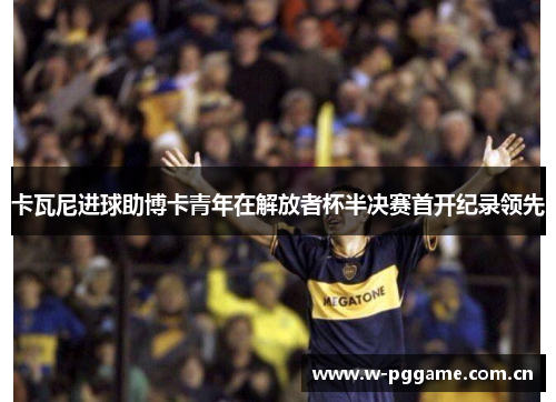 卡瓦尼进球助博卡青年在解放者杯半决赛首开纪录领先 卡瓦尼进球助博卡青年在解放者杯半决赛首开纪录领先